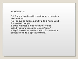 ACTIVIDAD 1: ¿ Por qué la educación primitiva es a clasista y asistemática? ¿ Por qué en la fase primitiva de la humanidad fue vano el castigo? ¿Qué métodos o medios emplearon los primitivos para transmitir la enseñanza? ¿Qué diferencias encuentra Ud. Entre nuestra sociedad y la de la época primitiva? 