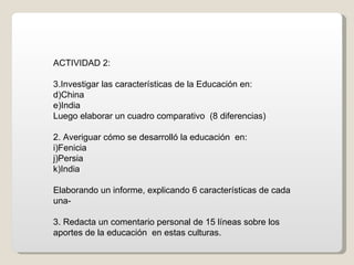 ACTIVIDAD 2: Investigar las características de la Educación en: China  India Luego elaborar un cuadro comparativo  (8 diferencias) 2. Averiguar cómo se desarrolló la educación  en: Fenicia Persia India Elaborando un informe, explicando 6 características de cada  una- 3. Redacta un comentario personal de 15 líneas sobre los aportes de la educación  en estas culturas. 