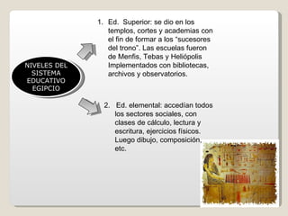 NIVELES DEL SISTEMA EDUCATIVO EGIPCIO Ed.  Superior: se dio en los templos, cortes y academias con el fin de formar a los “sucesores del trono”. Las escuelas fueron de Menfis, Tebas y Heliópolis Implementados con bibliotecas, archivos y observatorios. 2.  Ed. elemental: accedían todos los sectores sociales, con clases de cálculo, lectura y escritura, ejercicios físicos. Luego dibujo, composición, etc. 