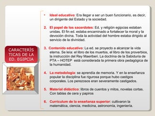 Ideal educativo : Era llegar a ser un buen funcionario, es decir, un dirigente del Estado y la sociedad. 2.  El papel de los sacerdotes : Ed. y religión egipcias estaban unidas. El fin ed. estaba encaminado a fortalecer la moral y la devoción divina. Toda la actividad del hombre estaba dirigido al servicio de la divinidad. 3.  Contenido educativo : La ed. se proyecto a alcanzar la vida eterna. Se leía: el libro de los muertos, el libro de los proverbios, la instrucción del Rey Maeriberi. La doctrina de la Sabiduría de PTA – HOTEP  está considerada la primera obra pedagógica de la humanidad. 4.  La metodología : se aprendía de memoria. Y en la enseñanza popular la disciplina fue rigurosa porque hubo castigos corporales. Los perezosos eran severamente castigados. 5.  Material didáctico : libros de cuentos y mitos, novelas cortas. Con tablas de cera y papiros 6.  Curriculum de la enseñanza superior : cultivaron la matemática, ciencia, medicina, astronomía, ingeniería. CARACTERÌS TICAS DE LA ED. EGIPCIA 
