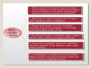 EDUC. CALDEO- ASIRIA Había ed. superior: para los gobernantes, con los mejores sabios, financiada por los reyes. Se enseñó todas las lenguas y la escritura cuneiforme. Y ed. doméstica, para los sectores populares. El hijo aprende del padre pero es limitadísima 2. Ideal educativo: estuvo orientado a ser un mago o sabio. Además se cultivó la matemática.  3. El papel de los magos: se confió a los magos y sacerdotes el ejercicio del magisterio. Y era el mago quien desentrañaba el bien y el mal. 4. El contenido educativo: es de índole mágico- religioso y literario. Todo se refleja en el Código de Hamurabi 5. El curriculum de estudios: ciencias de: matemática, astrología, geografía, CC.NN. Medicina, música, moral, pintura, escultura. 6. La metodología: La enseñanza se sirvió de refranes, fábulas e himnos y fórmulas de exorcismo. El libro que guió la moral fue el Código de Hamurabi. 
