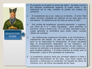 EDUCACION CHINA El propósito es enseñar la senda del deber . Se debe conocer las antiguas enseñanzas respecto al orden social y las relaciones de la vida, enseñar al pueblo los medios de conducta. 2.  El fundamento de la ed. radica en la familia.  El amor filial según Confucio señalaba los deberes de los hijos para con sus padres. “la obediencia de los hijos se eleva al cielo”. 3.  Dos niveles de enseñanza: primaria elemental  y superior. Los niños de 6 a 7 años estudiaban  para aprender la escritura  china y recién a los  14 o 16 años  aprenden a leer. Luego aprendía la aritmética para poder sacar cuentas (Abaco de cuentas) 4.  Las instituciones superiores formaban a los funcionarios y mandarines del Estado. Su plan de estudios era literario, pero no se estimulaba la composición. El joven estudiaba bajo el procedimiento dogmatico de los maestros. Los exámenes a los estudios superiores eran de dos clases: un examen de admisión a la escuela superior y otros exámenes  para empleos públicos. Y el último examen se rendía ante el Emperador y polo el 5% aprobaba los exámenes. 5.  La enseñanza superior tenia por principal objetivo el total y profundo conocimiento de los King, cuyo texto copian los alumnos y memorizan su contenido. Se estudia las obras de Confucio, la H. de China, las poesías de los Tang. 