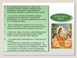 LA ED. EN LA INDIA Es profundamente clasista y se centra en la formación literaria, religiosa, científica de los brahmanes. Según ellos el dios Brahma les encomendó el estudio y enseñanza de los “vedas” 2.  La ed. tenia un fondo fuertemente religioso sustentado en las doctrinas y principios del Brahmanismo y en los libros sagrados de los Vedas y en el Código de Manú 3.  Para los brahmanes el saber no es un fin en sí mismo, sino sólo un medio que permitía al hombre elevarse espiritualmente y alcanzar el Nirvana. 4.  Toda la ed. india, así como su vida intelectual está basada en los libros sagrados llamados “Vedas” (vedà= ciencia, doctrina, saber sagrado) 5.  Los vedas están constituidos por 4 colecciones de escritos: La gramática fue  estudiada con predilección. El idioma eran considerado como algo sagrado , como uno de los principales dones brindados por Brahmán a los hombres, los Vedas y otros libros sagrados conservaban en lengua sánscrita la palabra divina 