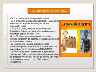LA EDUCACIÒN ESPARTANA -De 0 a 1 años, está a cargo de la madre -De 7 a 20 años, asiste a los DROMOS (campos de atletismo) a cargo del Estado para recibir instrucción militar -De 20 a 30 años, después de haber jurado fidelidad al Estado, por diez años servirán como miembros activos de las FF.AA. -A los 30 años, ya era un auténtico ciudadano, tenía la obligación de casarse y ocupaba un escaño en la asamblea publica. -De los 30 a los 45 años, actuaban en los barracones públicos dedicados a la instrucción de los muchachos en condición de MENTORES -De los 45 a 60 años, constituían el ejército de reserva  del Estado, pero al mismo tiempo oficiaban de preparadores de ed. física o de irenos. Los mas destacados actuaban como Paidonomos o inspectores. 