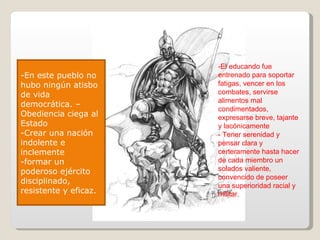 -En este pueblo no hubo ningún atisbo de vida democrática. –Obediencia ciega al Estado -Crear una nación indolente e inclemente -formar un poderoso ejército  disciplinado, resistente y eficaz. -El educando fue  entrenado para soportar fatigas, vencer en los combates, servirse alimentos mal condimentados, expresarse breve, tajante y lacónicamente - Tener serenidad y pensar clara y certeramente hasta hacer de cada miembro un solados valiente, convencido de poseer una superioridad racial y militar. 