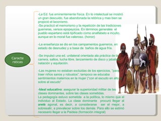 Caracte rsticas -La Ed. fue eminentemente física. En lo intelectual se mostró un gran descuido, fue abandonada la retórica y mas bien se propició el laconismo.  -Se practicó el memorismo y la repetición de las tradiciones guerreras, versos epopeyicos. En términos generales  el pueblo espartano está tipificado como analfabeto e inculto, aunque en lo moral fue valeroso. (honor) -La enseñanza se dio en los campamentos guerreros, en estado de desnudez y a base de  baños de agua fría. -Se impulsó una ed. unilateral orientada ala práctica de la carrera, saltos, lucha libre, lanzamiento de disco y jabalina, natación y equitación. -Las mujeres no estaban excluidas de los ejercicios, “para traer niños sanos y robustos”; tampoco se educaba sentimientos maternos en la mujer (“con el escudo en alto o sobre el escudo” - Ideal educativo : asegurar la superioridad militar de las clases dominantes, sobre las clases sometidas. La pedagogía estuvo sometida  a la política, lo mismo que el individuo al Estado. La clase dominante  procuró llegar al  aretè  agonal, es decir, a considerarse  ser el mejor, a sobresalir, a prevalecer sobre los demás. Para ello se estimó necesario llegar a la Paideia (formación integral) 