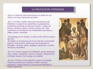 LA EDUCACION ATENIENSE -De 0 a 7 años los niños permanecen en poder de una niñera, sin mayor injerencia del padre -De 7 a 14 años, recibió instrucción elemental en las Palestras a cargo de los paidotribas (o golpeadores).  Enseñanza centrada en ejercicios físicos, y clases de lectura, escritura, cálculo, cantos, danzas, etc. Esta enseñanza se brindaba en las Didaskalela (escuelas), y calles, plazas, mercados. -El pedagogo es un esclavo, a quien se le confía la crianza del niño.  -El estado no se preocupa por la ed. del niño, es la familia quien la  subvenciona  hasta que haya dominado el Pentatlón: carreras, saltos, pugilatos, equitación y manejo del disco y la jabalina. -De 14 a 16 años ingresa al GYMNASIO, donde aprenderá caza, música, equitación, retorica y filosofía, despreciando el trabajo manual. Con el juego se socializa. -De 16 a 18 años, previa selección, pasan a la ephefia, donde la enseñanza es clasista y militar: natación, equitación, manejo del arco y la lanza para defender el Estado ateniense . 