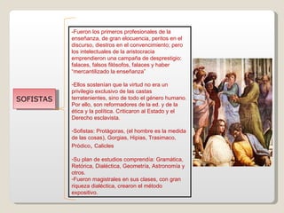 SOFISTAS -Fueron los primeros profesionales de la enseñanza, de gran elocuencia, peritos en el discurso, diestros en el convencimiento; pero los intelectuales de la aristocracia emprendieron una campaña de desprestigio: falaces, falsos filósofos, falaces y haber “mercantilizado la enseñanza” Ellos sostenían que la virtud no era un privilegio exclusivo de las castas terratenientes, sino de todo el género humano. Por ello, son reformadores de la ed. y de la ética y la política. Criticaron al Estado y el Derecho esclavista. Sofistas: Protàgoras, (el hombre es la medida de las cosas), Gorgias, Hipias, Trasimaco, Pròdico ,  Calicles Su plan de estudios comprendía: Gramática, Retórica, Dialéctica, Geometría, Astronomía y otros. Fueron magistrales en sus clases, con gran riqueza dialéctica, crearon el método expositivo. 