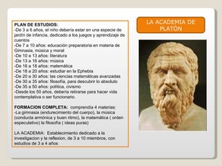 PLAN DE ESTUDIOS: -De 3 a 6 años, el niño debería estar en una especie de jardín de infancia, dedicado a los juegos y aprendizaje de cuentos -De 7 a 10 años: educación preparatoria en materia de Gimnasia, música y moral -De 10 a 13 años: literatura -De 13 a 16 años: música -De 16 a 18 años: matemática -De 18 a 20 años: estudiar en la Ephebia -De 20 a 30 años: las ciencias matemáticas avanzadas -De 30 a 35 años: filosofía, para descubrir lo absoluto -De 35 a 50 años: política, civismo -Desde los 50 años, debería retirarse para hacer vida contemplativa o ser funcionario. FORMACION COMPLETA:  comprendía 4 materias: -La gimnasia (endurecimiento del cuerpo), la música (conducta armónica y buen ritmo), la matemática ( orden especulativo) la filosofía ( ideas puras) LA ACADEMIA:  Establecimiento dedicado a la investigacion y la reflexion, de 3 a 10 miembros, con estudios de 3 a 4 años LA ACADEMIA DE PLATÒN 
