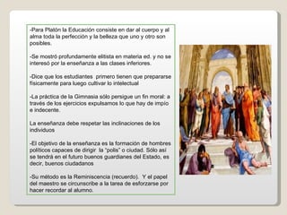 -Para Platón la Educación consiste en dar al cuerpo y al alma toda la perfección y la belleza que uno y otro son posibles. -Se mostró profundamente elitista en materia ed. y no se interesó por la enseñanza a las clases inferiores. -Dice que los estudiantes  primero tienen que prepararse físicamente para luego cultivar lo intelectual -La práctica de la Gimnasia sólo persigue un fin moral: a través de los ejercicios expulsamos lo que hay de impío e indecente. La enseñanza debe respetar las inclinaciones de los individuos -El objetivo de la enseñanza es la formación de hombres políticos capaces de dirigir  la “polis” o ciudad. Sólo así se tendrá en el futuro buenos guardianes del Estado, es decir, buenos ciudadanos -Su método es la Reminiscencia (recuerdo).  Y el papel del maestro se circunscribe a la tarea de esforzarse por hacer recordar al alumno. 