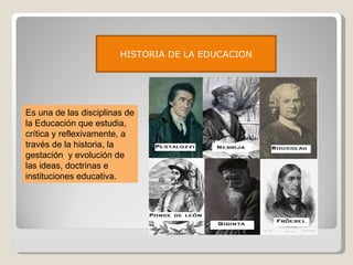 HISTORIA DE LA EDUCACION Es una de las disciplinas de la Educación que estudia, crítica y reflexivamente, a través de la historia, la gestación  y evolución de las ideas, doctrinas e instituciones educativa. 