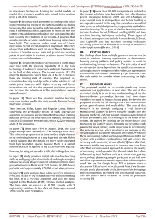 International Journal of Trend in Scientific Research and Development (IJTSRD) @ www.ijtsrd.com eISSN: 2456-6470
@ IJTSRD | Unique Paper ID – IJTSRD42367 | Volume – 5 | Issue – 4 | May-June 2021 Page 796
in downtown Melbourne. Looking for useful models to
predict that a house's worth is determined by its location
given a set of its features.
In paper [4] estimate each parameter according to its value
in determining the pricing of the system and this has led us
to increase the value saved by each parameter system. We
rated 3 different machines algorithms to learn and test our
system with a different combination that can guarantee the
best possibly the reliability of our results. A program that
aims to provide accurate predictions housing prices have
been built. The program makes good use of Linear
Regression, Forest retreat, magnified magnitude. Efficiency
of algorithm added more with the use of Neural Networks.
consider it Mumbai as our main and predictable location
prices of real estate in various locations around Mumbai
consider a certified database .
In paper [5] develop the industrial revolution's fourth stage
over time with the growing popularity of in big data
technology, ithadmovedimportanceandrapiddevelopment
in the field of data science. The dataset contain 171,155
property transaction record from 2013 to 2017. Because
there are missing data of features. The proposed in-
convolution learning model providesa bettersolutiontoreal
estate price forecasts with higher accuracy and faster
integration rate, and that the proposed prediction process
can increase the robustness of the convolutional neural
network model.
In paper [6] There are five standard machine learning
processes in place used in this study namely Random Forest
Regressor, Decision
Tree Director, Ridge, Lasso and Regular Linear. Before
confirming the predictable results of each, appropriate
algorithm suspensions are identified first based on training
database by to call the best estimator method. The dataset
contain 15 columns of 4066 records, which3252fortraining
and 814 for validation.
In paper [7] from June 1996 to August 2014, the data
preparation processresulted in39,554housingtransactions.
This collection program can be done inside a single element
or by combining features in a very high-end aircraft. Noble
(2006) suggests that the details are more easily separated
from high-resolution spaces because there is a kernel
function that can be applied to any data set divided equally.
However, locating the kernel is a difficult challengefunction.
In paper [8] study provides insight into machine learning
skills as well geographical methods of molding in complex
urban areas using a huge volume of information from many
geospatial sources. There are21,928 homes, 125,000 house
portraits, and approximately 470,000 street view pictures.
In paper [9] with a simple drop in line we try to minimize
error, and in SVR we try to match his error withinsomething
the limit. It is a retrieval algorithm and uses the same
Support Vector Machines (SVM) retrieval method analysis.
The train data set consists of 11200 records with 9
explanatory variables. In test data set, there were around
1480 records with 9 variables.
In paper [10] more than 300,000 data points are includedin
this dataset, which includes 26 variables thatreflecthousing
prices exchanged between 2009 and 2018.Analysis of
experimental data is an important step before building a
retrospective model. In this way, theresearcherscansto find
data patterns, which helps to select appropriatemethodsfor
machine learning. Three types ofMachineLearningmethods
include Random Forest, XGBoost, and LightGBM and two
machine learning techniques including. Three types of
Machine LearningmethodsincludeRandomForest, XGBoost,
and LightGBM and two machine learning techniques
including proven to be effective in a variety of computer-
aided applications (He et al., 2016)
III. EXISTING MODEL
Our findings show how multiple geo-data sources can be
used in machine learning applications to demonstrate
housing pricing patterns and policy makers to assist in
understanding human settlements. The sale price of real
estate in major cities depends on the specific circumstances.
Although a macro viewpoint of the real estate appreciation
rate could be more useful, consistency of performance is not
the only metric to consider when determining the right
model.
IV. PROPOSED MODEL
The proposed model for accurately predicting future
outcomes has applications in real state. The aim of this
statistical study is to aid in our understanding of the the
house-to-house partnership features and how these
variables are used to forecast house price. To develop the
proposed method for calculating rates of increase in house
prices generalisation and replicability. The aim of this
research is to through analyzing a real historical
transactional dataset to derive valuable insight into the
housing market in USA. Our dataset contains a wide rangeof
critical parameters, and data mining is at the heart of our
system. We started by cleaning up the entire dataset and
truncating the outlier values. Similarly, we weighted each
parameter based entirely on its importance in determining
the system's pricing, which resulted in an increase in the
weight that each parameter retainsinthesystem.Wechoose
three outstanding system learningalgorithmsandtested our
system with excellent combinations that will ensure the
accuracy and consistency of our effects [5].Even after that,
we used a totally new approach to improve precision. Even
after that, we took a novel approach to improve the quality
of our survey, which revealed that the real estate fee is often
influenced by local facilities such as a train station, grocery
store, college, pharmacy, temple, parks, and so on. And now
we'd like to present our specific approach to addressing this
need. We use the Google Maps API to narrow down a
distance of 0.5 km based on localityseek.Now,ifwediscover
certain public places in the circle, the value ofthebelongings
rises in proportion. We tested this with manual scenarios,
and the results were excellent in terms of prediction
accuracy [8].
 