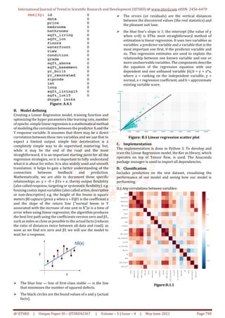 International Journal of Trend in Scientific Research and Development (IJTSRD) @ www.ijtsrd.com eISSN: 2456-6470
@ IJTSRD | Unique Paper ID – IJTSRD42367 | Volume – 5 | Issue – 4 | May-June 2021 Page 798
Figure: A.4.1
B. Model defining
Creating a Linear Regression model, training function and
optimizing the hyper parameters like learning rate, number
of epochs. simple linearregressionisa mathematical method
of modeling the correlation between the predictor X and the
Y response variable. It assumes that there may be a direct
correlation between these two variables and we use that to
expect a limited output. simple line deceleration is a
completely simple way to do supervised mastering. but,
while it may be the end of the road and the most
straightforward, it is an important starting point for all the
regression strategies, so it is important to fully understand
what it is about for miles. It is also widely used and smooth
translation: it helps to gain a better understanding of the
connection between feedback and prediction.
Mathematically, we are able to document these specific
relationships as: y = -0 + β1x + e; therey output flexibility
(also called response, targeting or systematic flexibility). e.g.
housing costsx input variables(alsocalledactive,descriptive
or non-descriptive) e.g. the height of the house is square
meters β0 capture (price y when x = 0)β1 is the coefficient x
and the slope of the return line (“normal boom in Y
associated with the increase of one unit in X”)e is a time of
error when using linear regression, the algorithm produces
the best live path using the coefficients version zero and β1,
such as miles as close as possible to the actual facts (reduces
the ratio of distances twice between all data and road). as
soon as we find ero zero and β1 we will use the model to
wait for a response.
The blue line — line of first-class stable — is the line
that minimises the number of squared defects.
The black circles are the found values of x and y (actual
facts).
The errors (or residuals) are the vertical distances
between the discovered values (the real statistics) and
the pleasant suit lane.
the blue line's slope is 1; the intercept (the value of y
when x=0) is 0The most straightforward method of
estimation is linear regression. It uses two variables as
variables: a predictor variable and a variable that is the
most important one first, if the predictor variable and
su. This regression estimates are used to explain the
relationship between one known variable and one or
more unobservable variables. Thecomponentsdescribe
the equation of the regression equation with one
dependent and one unbiased variable [6].b = y + x*a,
where a = ranking on the independent variable, y =
normal, x = regression coefficient, and b = approximate
existing variable score.
Figure: B.1 Linear regression scatter plot
C. Implementation
The implementation is done in Python 3. To develop and
train the Linear Regression model, the Ker as library, which
operates on top of Tensor flow, is used. The Anaconda
package manager is used to import all dependencies.
D. Classification
Includes prediction on the test dataset, visualizing the
performance of our model and seeing how our model is
performing.
D.1 Any correlations between variables:
Figure:D.1.1
 