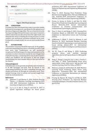 International Journal of Trend in Scientific Research and Development (IJTSRD) @ www.ijtsrd.com eISSN: 2456-6470
@ IJTSRD | Unique Paper ID – IJTSRD42367 | Volume – 5 | Issue – 4 | May-June 2021 Page 799
VII. RESULT
Figure: VII.I Final outcome
VIII. CONCLUSION
A system has been developed that seeks to provide reliable
forecasts for housing prices, and allows for theoptimaluseof
the Linear Regression algorithm. The use of neural networks
has improved algorithm performance even more. Customers
will be content because the device have the right results and
eliminate the chance of finding the wrong structure. In asset
analysis, new mechanical calculation methods can be used.
Compared to a simple model, we can useonetopredicthouse
price.
IX. FUTURE WORK
The machine's accuracy should be improved. As the gadget's
scale and computing power grow, it would be possibletoadd
even more cites. Furthermore, we will incorporate
exceptional UI/UX techniques for improvedsimulationofthe
outcomes in a more interactive way by the use of Augmented
truth [eleven]. Also, a mastering device may be developed to
collect user feedback and documents so that the gadget
would display the most suitable effects to the user based on
his choices.
Acknowledgment
I should to pass on my genuine propensity and commitment
to Dr MN. Nachappa and Asst. Prof: Dr Ganesh D and
undertaking facilitators for their compelling steerage and
steady motivations all through my evaluation work. Their
optimal bearing, total co-activity and second insight have
made my work productive.
References
[1] Oladunni, T. and Sharma, S., 2016. Hedonic Housing
Theory — A Machine Learning Investigation. 2016
15th IEEE International Conference on Machine
Learning and Applications (ICMLA),.
[2] Lu, S., Li, Z., Qin, Z., Yang, X. and Goh, R., 2017. A
hybrid regression technique for house prices
prediction. 2017 IEEE International Conference on
Industrial Engineering and Engineering Management
(IEEM),.
[3] Phan, T., 2018. Housing Price Prediction Using
Machine Learning Algorithms:TheCaseofMelbourne
City, Australia. 2018 International Conference on
Machine Learning and Data Engineering (iCMLDE),.
[4] Varma, A., Sarma, A., Doshi, S. and Nair, R., 2018.
House Price Prediction Using Machine Learning and
Neural Networks. 2018 Second International
Conference on Inventive Communication and
Computational Technologies (ICICCT),.
[5] Piao, Y., Chen, A. and Shang, Z., 2019. Housing Price
Prediction Based on CNN. 2019 9th International
Conference on Information Science and Technology
(ICIST),.
[6] [6]Masrom, S., Mohd, T., Jamil, N., Rahman, A. and
Baharun, N., 2019. Automated Machine Learning
based on Genetic Programming: a case studyona real
house pricing dataset. 2019 1st International
Conference on Artificial Intelligence and Data Sciences
(AiDAS),.
[7] Ho, W., Tang, B. and Wong, S., 2020. Predicting
property prices with machine learning
algorithms. JournalofPropertyResearch,38(1),pp.48-
70.
[8] Kang, Y., Zhang, F., Peng, W., Gao, S., Rao, J., Duarte, F.
and Ratti, C., 2020. Understanding house price
appreciation using multi-source big geo-data and
machine learning. Land Use Policy, p.104919.
[9] Manasa, J., Gupta, R. and Narahari, N., 2020. Machine
Learning based Predicting House Prices using
Regression Techniques. 2020 2nd International
Conference on Innovative Mechanisms for Industry
Applications (ICIMIA),.
[10] Truong, Q., Nguyen, M., Dang, H. and Mei, B., 2020.
Housing Price Prediction via Improved Machine
Learning Techniques. ProcediaComputerScience,174,
pp.433-442
 