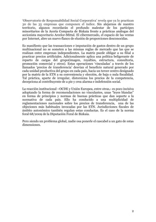 „Observatorio de Responsabilidad Social Corporativa‟ revela que ya lo practican
30 de las 35 empresas que componen el índice. Sin alejarnos de nuestro
territorio, algunos recordarán el profundo malestar de los participes
minoritarios de la Acería Compacta de Bizkaia frente a prácticas análogas del
accionista mayoritario Arcelor-Mittal. El cibermercado, el espacio de las ventas
por Internet, abre un nuevo flanco de elusión de proporciones desconocidas.

Es manifiesto que las transacciones e imputación de gastos dentro de un grupo
multinacional no se someten a las mismas reglas de mercado que las que se
realizan entre empresas independientes. La matriz puede obligar a su filial a
practicar precios artificiales. Adicionalmente aplica una política beligerante de
reparto de cargas del grupo(imagen, royalties, estructura, consultoría,
promoción comercial y otros). Estas operaciones „vinculadas‟ a través de los
llamados „precios de transferencia‟ desvían el beneficio natural generado por
cada unidad productiva del grupo en cada país, hacia un tercer centro designado
por la matriz de la ETN a su conveniencia y elección, de baja o nula fiscalidad.
Tal práctica, aparte de irregular, distorsiona los precios de la competencia,
decepciona al contribuyente de a pie y crea alarma e indefensión social.

La reacción institucional –OCDE y Unión Europea, entre otras,- es poco incisiva
adoptando la forma de recomendaciones no vinculantes, unas “leyes blandas”
en forma de principios y normas de buenas prácticas que dan soporte a la
normativa de cada país. Ello ha conducido a una multiplicidad de
reglamentaciones nacionales sobre los precios de transferencia, una de las
objeciones más habituales invocadas por las ETN. Jurisdicciones fiscales de
ámbito autonómico también regulan estas conductas. Es el caso de la norma
foral 68/2009 de la Diputación Foral de Bizkaia.

Pero siendo un problema global, nadie osa ponerle el cascabel a un gato de estas
dimensiones.




                                                                               2
 