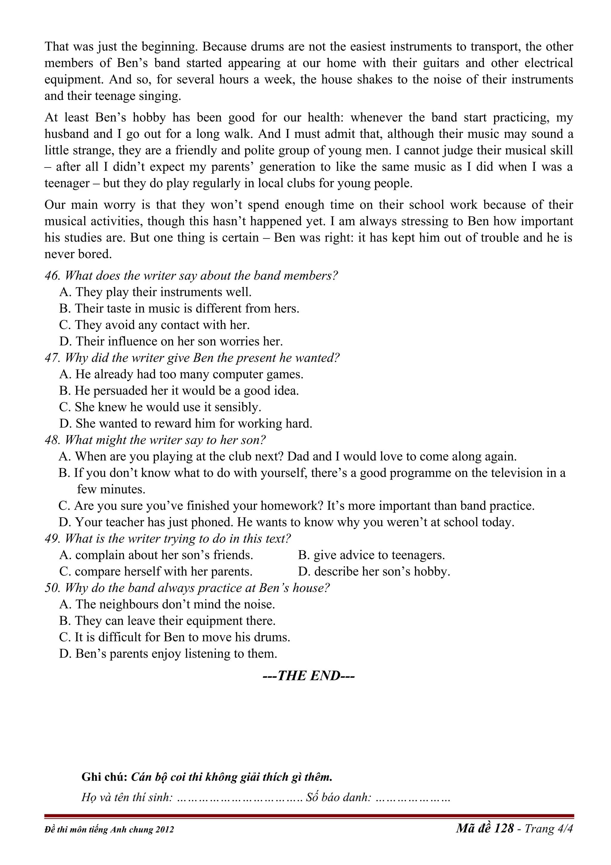 That was just the beginning. Because drums are not the easiest instruments to transport, the other
members of Ben’s band started appearing at our home with their guitars and other electrical
equipment. And so, for several hours a week, the house shakes to the noise of their instruments
and their teenage singing.
At least Ben’s hobby has been good for our health: whenever the band start practicing, my
husband and I go out for a long walk. And I must admit that, although their music may sound a
little strange, they are a friendly and polite group of young men. I cannot judge their musical skill
– after all I didn’t expect my parents’ generation to like the same music as I did when I was a
teenager – but they do play regularly in local clubs for young people.
Our main worry is that they won’t spend enough time on their school work because of their
musical activities, though this hasn’t happened yet. I am always stressing to Ben how important
his studies are. But one thing is certain – Ben was right: it has kept him out of trouble and he is
never bored.
46. What does the writer say about the band members?
A. They play their instruments well.
B. Their taste in music is different from hers.
C. They avoid any contact with her.
D. Their influence on her son worries her.
47. Why did the writer give Ben the present he wanted?
A. He already had too many computer games.
B. He persuaded her it would be a good idea.
C. She knew he would use it sensibly.
D. She wanted to reward him for working hard.
48. What might the writer say to her son?
A. When are you playing at the club next? Dad and I would love to come along again.
B. If you don’t know what to do with yourself, there’s a good programme on the television in a
few minutes.
C. Are you sure you’ve finished your homework? It’s more important than band practice.
D. Your teacher has just phoned. He wants to know why you weren’t at school today.
49. What is the writer trying to do in this text?
A. complain about her son’s friends. B. give advice to teenagers.
C. compare herself with her parents. D. describe her son’s hobby.
50. Why do the band always practice at Ben’s house?
A. The neighbours don’t mind the noise.
B. They can leave their equipment there.
C. It is difficult for Ben to move his drums.
D. Ben’s parents enjoy listening to them.
---THE END---
Ghi chú: Cán bộ coi thi không giải thích gì thêm.
Họ và tên thí sinh: …………………………….. Số báo danh: …………………--------
Đề thi môn tiếng Anh chung 2012 Mã đề 128 - Trang 4/4
 
