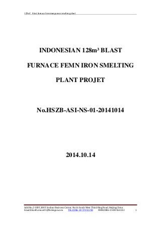 128m³ blast furnace ferromanganese smelting plant
INDONESIAN 128m³ BLAST
FURNACE FEMN IRON SMELTING
PLANT PROJET
No.HSZB-ASI-NS-01-20141014
2014.10.14
Add:No.2-1805,1803 Soubao Business Center, No.16 South West Third Ring Road, Beijing,China
Email:blastfurnace01@bidragon.com TEL:0086-10-57011358 MOB:0086-15810164212 1
 