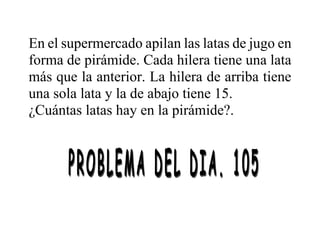 En el supermercado apilan las latas de jugo en
forma de pirámide. Cada hilera tiene una lata
más que la anterior. La hilera de arriba tiene
una sola lata y la de abajo tiene 15.
¿Cuántas latas hay en la pirámide?.
 
