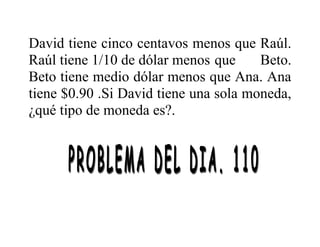 David tiene cinco centavos menos que Raúl.
Raúl tiene 1/10 de dólar menos que Beto.
Beto tiene medio dólar menos que Ana. Ana
tiene $0.90 .Si David tiene una sola moneda,
¿qué tipo de moneda es?.
 