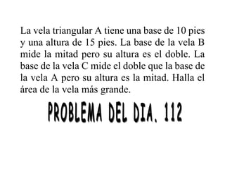 La vela triangular A tiene una base de 10 pies
y una altura de 15 pies. La base de la vela B
mide la mitad pero su altura es el doble. La
base de la vela C mide el doble que la base de
la vela A pero su altura es la mitad. Halla el
área de la vela más grande.
 