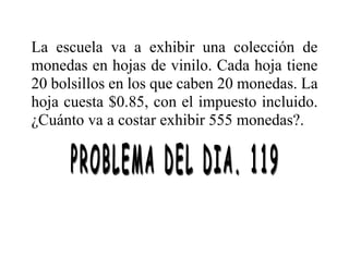 La escuela va a exhibir una colección de
monedas en hojas de vinilo. Cada hoja tiene
20 bolsillos en los que caben 20 monedas. La
hoja cuesta $0.85, con el impuesto incluido.
¿Cuánto va a costar exhibir 555 monedas?.
 
