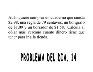 Adán quiere comprar un cuaderno que cuesta
$2.98, una regla de 79 centavos, un bolígrafo
de $1.09 y un borrador de $1.58. Calcula al
dólar más cercano cuánto dinero tiene que
tener para ir a la tienda.
 