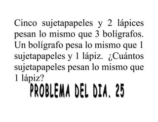 Cinco sujetapapeles y 2 lápices
pesan lo mismo que 3 bolígrafos.
Un bolígrafo pesa lo mismo que 1
sujetapapeles y 1 lápiz. ¿Cuántos
sujetapapeles pesan lo mismo que
1 lápiz?
 