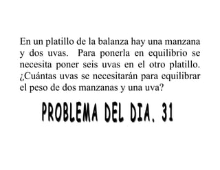 En un platillo de la balanza hay una manzana
y dos uvas. Para ponerla en equilibrio se
necesita poner seis uvas en el otro platillo.
¿Cuántas uvas se necesitarán para equilibrar
el peso de dos manzanas y una uva?
 