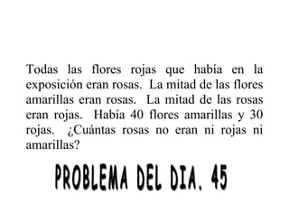 Todas las flores rojas que había en la
exposición eran rosas. La mitad de las flores
amarillas eran rosas. La mitad de las rosas
eran rojas. Había 40 flores amarillas y 30
rojas. ¿Cuántas rosas no eran ni rojas ni
amarillas?
 