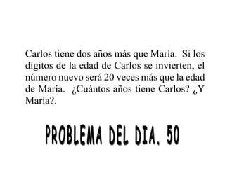 Carlos tiene dos años más que María. Si los
dígitos de la edad de Carlos se invierten, el
número nuevo será 20 veces más que la edad
de María. ¿Cuántos años tiene Carlos? ¿Y
María?.
 