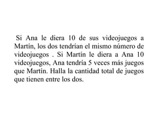 Si Ana le diera 10 de sus videojuegos a
Martín, los dos tendrían el mismo número de
videojuegos . Si Martín le diera a Ana 10
videojuegos, Ana tendría 5 veces más juegos
que Martín. Halla la cantidad total de juegos
que tienen entre los dos.
 