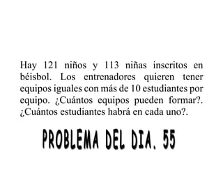 Hay 121 niños y 113 niñas inscritos en
béisbol. Los entrenadores quieren tener
equipos iguales con más de 10 estudiantes por
equipo. ¿Cuántos equipos pueden formar?.
¿Cuántos estudiantes habrá en cada uno?.
 