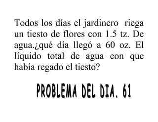 Todos los días el jardinero riega
un tiesto de flores con 1.5 tz. De
agua.¿qué día llegó a 60 oz. El
líquido total de agua con que
había regado el tiesto?
 