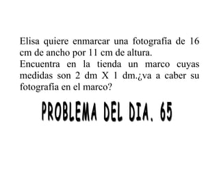 Elisa quiere enmarcar una fotografía de 16
cm de ancho por 11 cm de altura.
Encuentra en la tienda un marco cuyas
medidas son 2 dm X 1 dm.¿va a caber su
fotografía en el marco?
 