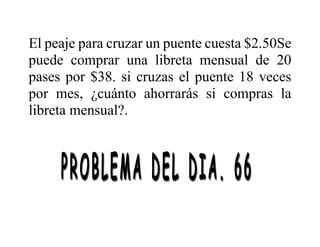 El peaje para cruzar un puente cuesta $2.50Se
puede comprar una libreta mensual de 20
pases por $38. si cruzas el puente 18 veces
por mes, ¿cuánto ahorrarás si compras la
libreta mensual?.
 
