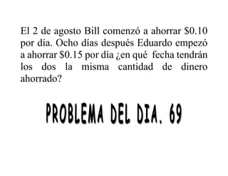 El 2 de agosto Bill comenzó a ahorrar $0.10
por día. Ocho días después Eduardo empezó
a ahorrar $0.15 por día ¿en qué fecha tendrán
los dos la misma cantidad de dinero
ahorrado?
 