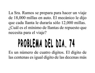 La Sra. Ramos se prepara para hacer un viaje
de 18,000 millas en auto. El mecánico le dijo
que cada llanta le duraría sólo 12,000 millas.
¿Cuál es el mínimo de llantas de repuesto que
necesita para el viaje?
Es un número de cuatro dígitos. El dígito de
las centenas es igual dígito de las decenas más
 