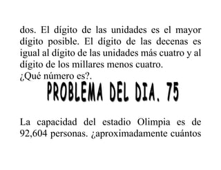 dos. El dígito de las unidades es el mayor
dígito posible. El dígito de las decenas es
igual al dígito de las unidades más cuatro y al
dígito de los millares menos cuatro.
¿Qué número es?.
La capacidad del estadio Olimpia es de
92,604 personas. ¿aproximadamente cuántos
 