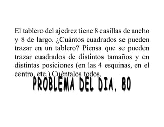 El tablero del ajedrez tiene 8 casillas de ancho
y 8 de largo. ¿Cuántos cuadrados se pueden
trazar en un tablero? Piensa que se pueden
trazar cuadrados de distintos tamaños y en
distintas posiciones (en las 4 esquinas, en el
centro, etc.) Cuéntalos todos.
 