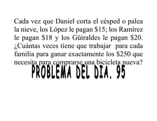 Cada vez que Daniel corta el césped o palea
la nieve, los López le pagan $15; los Ramírez
le pagan $18 y los Güiraldes le pagan $20.
¿Cuántas veces tiene que trabajar para cada
familia para ganar exactamente los $250 que
necesita para comprarse una bicicleta nueva?
 