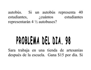 autobús. Si un autobús representa 40
estudiantes, ¿cuántos estudiantes
representarán 4 ½ autobuses?
Sara trabaja en una tienda de artesanías
después de la escuela. Gana $15 por día. Si
 