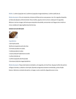 Molho: 1 colher (sopa) de mel, 3 colheres (sopa) de vinagre balsâmico, 1 colher (café) de sal. 
Modo de preparo: Em um recipiente, misture as folhas com as uvas passas e noz. Em seguida, disponha 
as fatias de abacate uniformemente. Para o molho, aquela o mel no micro-ondas por 15 segundos. 
Misture o mel ao vinagre, de forma que esteja bem dissolvido, acrescente o sal. Regue com o molho e 
sirva a salada com alguns grãos da pimenta rosa. 
Salada morna de Berinjela 
Ingredientes: 
1 berinjela cozida 
3colheres (sopa) de azeite de oliva 
2 tomates picados em cubos 
1 cebola picada em cubos 
1 xícara (chá) de feijão branco cozido 
1 colher (chá) de sal 
1 colher (sopa) de salsinha picada 
¼ de xícara (chá) de vinagre balsâmico 
Modo de preparo: Pique a berinjela na metade e, em seguida, em tiras finas. Aqueça 1 colher de azeite e 
refogue o tomate, a cebola e a berinjela. Quando os legumes estiverem amolecidos, junte o feijão 
branco. Adicione o restante do azeite, o vinagre, o sal e a salsinha. Aguarde secar e sirva. 
 