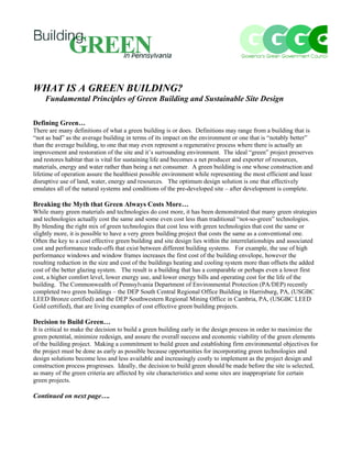 WHAT IS A GREEN BUILDING?
    Fundamental Principles of Green Building and Sustainable Site Design

Defining Green…
There are many definitions of what a green building is or does. Definitions may range from a building that is
“not as bad” as the average building in terms of its impact on the environment or one that is “notably better”
than the average building, to one that may even represent a regenerative process where there is actually an
improvement and restoration of the site and it’s surrounding environment. The ideal “green” project preserves
and restores habitat that is vital for sustaining life and becomes a net producer and exporter of resources,
materials, energy and water rather than being a net consumer. A green building is one whose construction and
lifetime of operation assure the healthiest possible environment while representing the most efficient and least
disruptive use of land, water, energy and resources. The optimum design solution is one that effectively
emulates all of the natural systems and conditions of the pre-developed site – after development is complete.

Breaking the Myth that Green Always Costs More…
While many green materials and technologies do cost more, it has been demonstrated that many green strategies
and technologies actually cost the same and some even cost less than traditional “not-so-green” technologies.
By blending the right mix of green technologies that cost less with green technologies that cost the same or
slightly more, it is possible to have a very green building project that costs the same as a conventional one.
Often the key to a cost effective green building and site design lies within the interrelationships and associated
cost and performance trade-offs that exist between different building systems. For example, the use of high
performance windows and window frames increases the first cost of the building envelope, however the
resulting reduction in the size and cost of the buildings heating and cooling system more than offsets the added
cost of the better glazing system. The result is a building that has a comparable or perhaps even a lower first
cost, a higher comfort level, lower energy use, and lower energy bills and operating cost for the life of the
building. The Commonwealth of Pennsylvania Department of Environmental Protection (PA/DEP) recently
completed two green buildings – the DEP South Central Regional Office Building in Harrisburg, PA, (USGBC
LEED Bronze certified) and the DEP Southwestern Regional Mining Office in Cambria, PA, (USGBC LEED
Gold certified), that are living examples of cost effective green building projects.

Decision to Build Green…
It is critical to make the decision to build a green building early in the design process in order to maximize the
green potential, minimize redesign, and assure the overall success and economic viability of the green elements
of the building project. Making a commitment to build green and establishing firm environmental objectives for
the project must be done as early as possible because opportunities for incorporating green technologies and
design solutions become less and less available and increasingly costly to implement as the project design and
construction process progresses. Ideally, the decision to build green should be made before the site is selected,
as many of the green criteria are affected by site characteristics and some sites are inappropriate for certain
green projects.

Continued on next page….
 