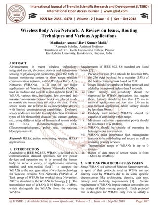 International Journal of Trend in
International Open Access Journal
ISSN No: 2456
@ IJTSRD | Available Online @ www.ijtsrd.com
Wireless Body Area Network: A Review on Issues, Routing
Techniques and Various Applications
Madhukar Anand
1
Research Scholar
Department of ECE,
Kurukshetra University, Kurukshetra
ABSTRACT
Advancements in recent wireless technology,
integrated circuit, electronic devices and autonomous
sensing of physiological parameters, gave the birth of
human monitoring system or short range wireless
communication network, called Wireless Body Area
Networks (WBANs). It is one of the major
applications of Wireless Sensor Networks (WSNs),
used in medical and as well as non-medical field. In
WBAN, various tiny, intelligent, low powered and
invasive/non-invasive sensor nodes are placed inside
or outside the human body to collect the data. These
sensor nodes are referred to as independent device
with limited communication capabilities. Deployed
sensor nodes are intended to early detection of various
types of life threatening diseases viz. cancer, asthma
etc., using different types of biomedical sensor nodes
like ECG (Electrocardiogram), EEG
(Electroencephalogram), pulse rate, temperature,
blood pressure etc.
Keyword: WBAN, patient monitoring, routing, WBAN
applications
1. INTRODUCTION
According to IEEE 802.15.6, WBAN is defined as “a
communication standard optimized for low power
devices and operation on, in or around the human
body to serve a variety of applications including
medical and non-medical field”. It adopted
WBANs as the next generation of wireless technology
for Wireless Personal Area Networks (WPANs). A
Task group of WPANs has worked since November,
2007 to standardize the WBANs technology [1]. The
transmission rate of WBANs is 10 Kbps to 10 Mbps,
which distinguish the WBANs from the existing
WPANs.
International Journal of Trend in Scientific Research and Development (IJTSRD)
International Open Access Journal | www.ijtsrd.com
ISSN No: 2456 - 6470 | Volume - 2 | Issue – 6 | Sep
www.ijtsrd.com | Volume – 2 | Issue – 6 | Sep-Oct 2018
Body Area Network: A Review on Issues, Routing
Techniques and Various Applications
Madhukar Anand1
, Ravi Kumar Malik2
Research Scholar, 2
Assistant Professor
Department of ECE, Geeta Engineering College, Panipat
Kurukshetra University, Kurukshetra, Haryana, India
Advancements in recent wireless technology,
integrated circuit, electronic devices and autonomous
sensing of physiological parameters, gave the birth of
human monitoring system or short range wireless
network, called Wireless Body Area
Networks (WBANs). It is one of the major
applications of Wireless Sensor Networks (WSNs),
medical field. In
WBAN, various tiny, intelligent, low powered and
r nodes are placed inside
or outside the human body to collect the data. These
sensor nodes are referred to as independent device
with limited communication capabilities. Deployed
sensor nodes are intended to early detection of various
atening diseases viz. cancer, asthma
etc., using different types of biomedical sensor nodes
like ECG (Electrocardiogram), EEG
(Electroencephalogram), pulse rate, temperature,
WBAN, patient monitoring, routing, WBAN
According to IEEE 802.15.6, WBAN is defined as “a
communication standard optimized for low power
devices and operation on, in or around the human
body to serve a variety of applications including
medical field”. It adopted the
WBANs as the next generation of wireless technology
for Wireless Personal Area Networks (WPANs). A
Task group of WPANs has worked since November,
2007 to standardize the WBANs technology [1]. The
transmission rate of WBANs is 10 Kbps to 10 Mbps,
h distinguish the WBANs from the existing
Requirements of IEEE 802.15.6 standard are listed
below [2]:
i. Packet error rate (PER) should be less than 10%
for 256 octet payload for a majority (95%) of
the best performing links based on PER.
ii. Nodes should be capable of being removed and
added to the network in less than 3 seconds.
iii. Jitter, latency and reliability should be
supported for WBAN applications that require
them. Latency should be less than 125 ms in
medical applications and less than 250 ms in
non-medical application, while latency should
be less than 50 ms.
iv. On-body and in-body WBANs should be
capable of coexisting within range.
v. Maximum radiation transmission power should
be less than 1 mW (0 dBm).
vi. WBANs should be capable of operating in
heterogeneous environment.
vii. WBANs must incorporate QoS management
features to be self-healing and secure as well as
allowing priority services.
viii. Transmission range of WBANs is up to 3
meters.
ix. Range of data rates of sensor nodes is from
1Kbit/s to 10 Mbit/s.
2. ROUTING PROTOCOL DESIGN ISSUES
Since, WBAN is a subset of Wireless Sensor network,
in spite of that protocols used in WSNs are not
directly used by WBANs due to its some specific
circumstances like architecture, density, data rate,
latency and mobility requireme
requirement of WBANs impose certain constraints on
the design of their routing protocol. Each protocol
that is designed for WBANs only tries to satisfy a
Research and Development (IJTSRD)
www.ijtsrd.com
6 | Sep – Oct 2018
Oct 2018 Page: 807
Body Area Network: A Review on Issues, Routing
Requirements of IEEE 802.15.6 standard are listed
Packet error rate (PER) should be less than 10%
for 256 octet payload for a majority (95%) of
the best performing links based on PER.
ld be capable of being removed and
added to the network in less than 3 seconds.
Jitter, latency and reliability should be
supported for WBAN applications that require
them. Latency should be less than 125 ms in
medical applications and less than 250 ms in
medical application, while latency should
body WBANs should be
capable of coexisting within range.
Maximum radiation transmission power should
be less than 1 mW (0 dBm).
WBANs should be capable of operating in
eneous environment.
WBANs must incorporate QoS management
healing and secure as well as
allowing priority services.
Transmission range of WBANs is up to 3
Range of data rates of sensor nodes is from
G PROTOCOL DESIGN ISSUES
Since, WBAN is a subset of Wireless Sensor network,
in spite of that protocols used in WSNs are not
directly used by WBANs due to its some specific
circumstances like architecture, density, data rate,
latency and mobility requirements [3]. Precise
requirement of WBANs impose certain constraints on
the design of their routing protocol. Each protocol
that is designed for WBANs only tries to satisfy a
 