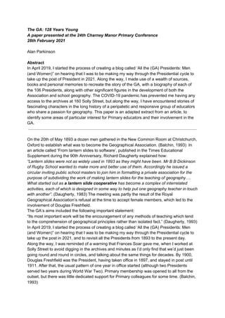 The GA: 128 Years Young
A paper presented at the 24th Charney Manor Primary Conference
28th February 2021
Alan Parkinson
Abstract
In April 2019, I started the process of creating a blog called ‘All the (GA) Presidents: Men
(and Women)” on hearing that I was to be making my way through the Presidential cycle to
take up the post of President in 2021. Along the way, I made use of a wealth of sources,
books and personal memories to recreate the story of the GA, with a biography of each of
the 106 Presidents, along with other significant figures in the development of both the
Association and school geography. The COVID-19 pandemic has prevented me having any
access to the archives at 160 Solly Street, but along the way, I have encountered stories of
fascinating characters in the long history of a peripatetic and responsive group of educators
who share a passion for geography. This paper is an adapted extract from an article, to
identify some areas of particular interest for Primary educators and their involvement in the
GA.
On the 20th of May 1893 a dozen men gathered in the New Common Room at Christchurch,
Oxford to establish what was to become the Geographical Association. (Balchin, 1993) In
an article called ‘From lantern slides to software’, published in the Times Educational
Supplement during the 90th Anniversary, Richard Daugherty explained how:
“Lantern slides were not as widely used in 1893 as they might have been. Mr B B Dickinson
of Rugby School wanted to make more and better use of them. Accordingly he issued a
circular inviting public school masters to join him in formatting a private association for the
purpose of subdividing the work of making lantern slides for the teaching of geography….
What started out as ​a lantern slide cooperative​ has become a complex of interrelated
activities, each of which is designed in some way to help put one geography teacher in touch
with another”​. (Daugherty, 1983) The meeting was partly the result of the Royal
Geographical Association’s refusal at the time to accept female members, which led to the
involvement of Douglas Freshfield.
The GA’s aims included the following important statement:
“Its most important work will be the encouragement of any methods of teaching which tend
to the comprehension of geographical principles rather than isolated fact.” (Daugherty, 1993)
In April 2019, I started the process of creating a blog called ‘All the (GA) Presidents: Men
(and Women)” on hearing that I was to be making my way through the Presidential cycle to
take up the post in 2021, and to revisit all the Presidents from 1893 to the present day.
Along the way, I was reminded of a warning that Frances Soar gave me, when I worked at
Solly Street to avoid digging in the archives and minutes as I’d only find that we’d just been
going round and round in circles, and talking about the same things for decades. By 1900,
Douglas Freshfield was the President, having taken office in 1897, and stayed in post until
1911. After that, the usual pattern of one year in office started (although two Presidents
served two years during World War Two). Primary membership was opened to all from the
outset, but there was little dedicated support for Primary colleagues for some time. (Balchin,
1993)
 
