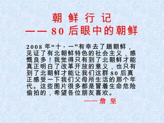 朝 鲜 行 记 —— 80 后眼中的朝鲜 2008 年“十 · 一”有幸去了趟朝鲜，见证了有北朝鲜特色的社会主义，感慨良多！我觉得只有到了北朝鲜才能真正明白了改革开放的意义，也只有到了北朝鲜才能让我们这群 80 后真正感受一下我们父母所生活的那个年代。这些图片很多都是冒着生命危险偷拍的，希望各位朋友喜欢。 —— 詹 坚 