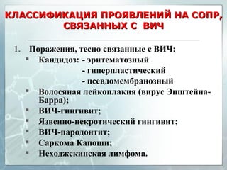 КЛАССИФИКАЦИЯ ПРОЯВЛЕНИЙ НА СОПР, СВЯЗАННЫХ С  ВИЧ Поражения, тесно связанные с ВИЧ: Кандидоз: - эритематозный - гиперпластический - псевдомембранозный Волосяная лейкоплакия (вирус Эпштейна-Барра); ВИЧ-гингивит; Язвенно-некротический гингивит; ВИЧ-пародонтит; Саркома Капоши; Неходжскинская лимфома.  