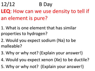 12/12           B Day
LEQ: How can we use density to tell if
an element is pure?
1. What is one element that has similar
properties to hydrogen?
2. Would you expect sodium (Na) to be
malleable?
3. Why or why not? (Explain your answer!)
4. Would you expect xenon (Xe) to be ductile?
5. Why or why not? (Explain your answer!)
 