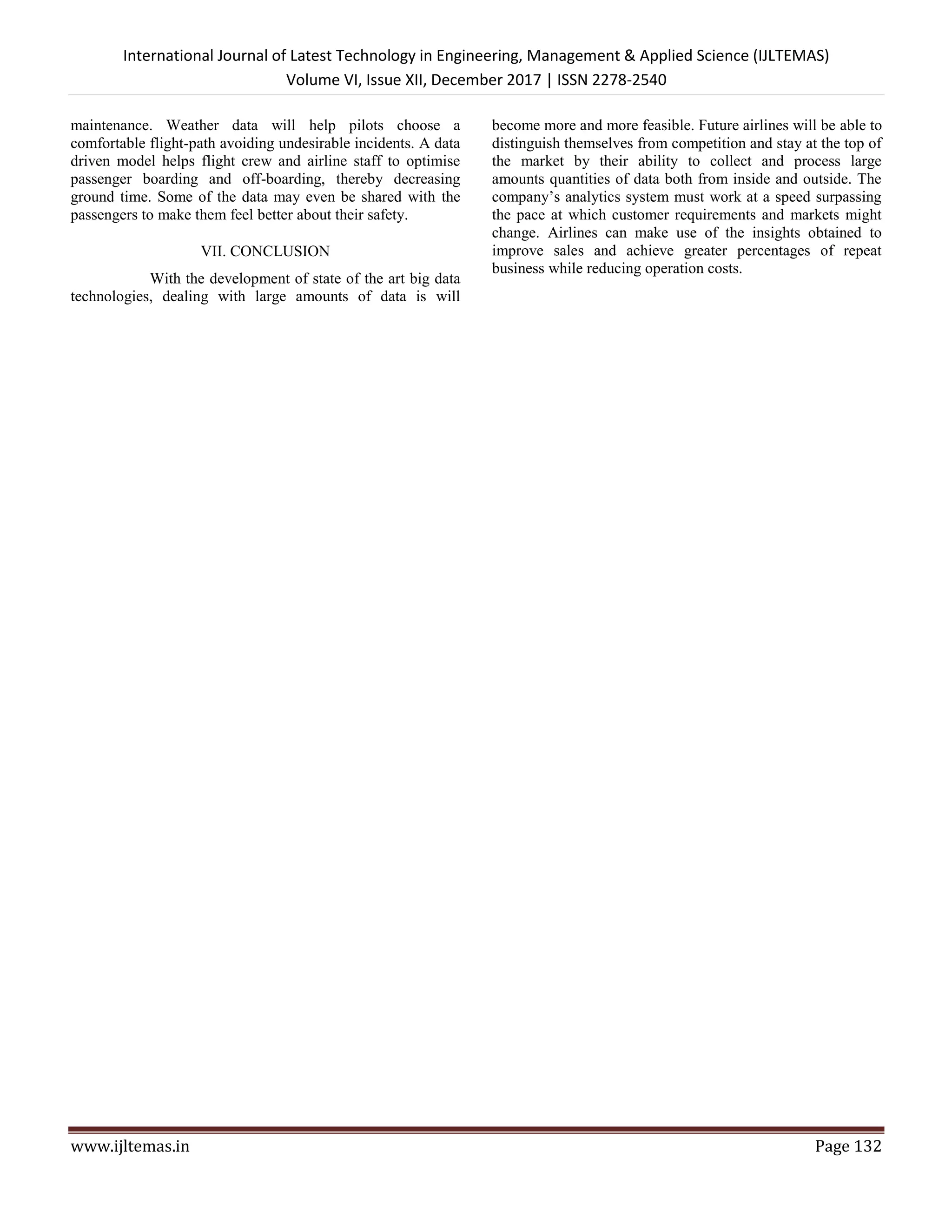 International Journal of Latest Technology in Engineering, Management & Applied Science (IJLTEMAS)
Volume VI, Issue XII, December 2017 | ISSN 2278-2540
www.ijltemas.in Page 132
maintenance. Weather data will help pilots choose a
comfortable flight-path avoiding undesirable incidents. A data
driven model helps flight crew and airline staff to optimise
passenger boarding and off-boarding, thereby decreasing
ground time. Some of the data may even be shared with the
passengers to make them feel better about their safety.
VII. CONCLUSION
With the development of state of the art big data
technologies, dealing with large amounts of data is will
become more and more feasible. Future airlines will be able to
distinguish themselves from competition and stay at the top of
the market by their ability to collect and process large
amounts quantities of data both from inside and outside. The
company’s analytics system must work at a speed surpassing
the pace at which customer requirements and markets might
change. Airlines can make use of the insights obtained to
improve sales and achieve greater percentages of repeat
business while reducing operation costs.
 