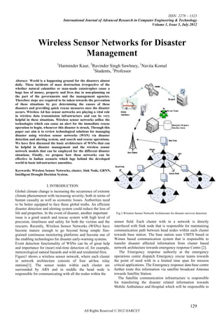 ISSN: 2278 – 1323
                                   International Journal of Advanced Research in Computer Engineering & Technology
                                                                                        Volume 1, Issue 5, July 2012




                Wireless Sensor Networks for Disaster
                            Management
                             1
                                 Harminder Kaur, 2Ravinder Singh Sawhney, 1Navita Komal
                                                  1
                                                    Students, 2Professor

Abstract- World is a happening ground for the disasters almost
daily. These incidents of mass destruction irrespective of the
whether natural calamities or man-made catastrophes cause a
huge loss of money, property and lives due to non-planning on
the part of the governments and the management agencies.
Therefore steps are required to be taken towards the prevention
of these situations by pre determining the causes of these
disasters and providing quick rescue measures once the disaster
occurs. Wireless Ad hoc sensor networks are playing a vital role
in wireless data transmission infrastructure and can be very
helpful in these situations. Wireless sensor networks utilize the
technologies which can cause an alert for the immediate rescue
operation to begin, whenever this disaster is struck. Through this
paper our aim is to review technological solutions for managing
disaster using wireless sensor networks (WSN) via disaster
detection and alerting system, and search and rescue operations.
We have first discussed the basic architecture of WSNs that can
be helpful in disaster management and the wireless sensor
network models that can be employed for the different disaster
situations. Finally, we propose how these networks can be
effective in Indian scenario which lags behind the developed
world in basic infrastructure amenities.

Keywords: Wireless Sensor Networks, cluster, Sink Node, GRNN,
Intelligent Drought Decision System.


                       I. INTRODUCTION
Global climate change is increasing the occurrence of extreme
climate phenomenon with increasing severity, both in terms of
human casualty as well as economic losses. Authorities need
to be better equipped to face these global truths. An efficient
disaster detection and alerting system could reduce the loss of
life and properties. In the event of disaster, another important      Fig.1.Wireless Sensor Network Architecture for disaster survivor detection
issue is a good search and rescue system with high level of
precision, timeliness and safety for both the victims and the        sensor field. Each cluster with in a network is directly
rescuers. Recently, Wireless Sensor Networks (WSNs) have             interfaced with Sink node that is responsible for maintaining
become mature enough to go beyond being simple fine-                 communication path between head nodes within each cluster
grained continuous monitoring platforms and become one of            towards base station. The base station uses UMTS based or
the enabling technologies for disaster early-warning systems.        Wimax based communication system that is responsible to
Event detection functionality of WSNs can be of great help           transfer disaster affected information from cluster based
and importance for (near) real-time detection of, for example,       network architecture towards emergency response Centre [2].
meteorological natural hazards and wild and residential fires.           The Emergency response authority at the emergency
Figure1 shows a wireless sensor network, where each cluster          operations centre dispatch Emergency rescue teams towards
in network architecture consists of four ad-hoc relay                the point of need with in a limited time span for mission
stations[1]. The sensor nodes within each cluster are                critical applications. The Emergency response data base centre
surrounded by ARS and in middle the head node is                     further route this information via satellite broadcast Antenna
responsible for communicating with all the nodes within the          towards Satellite Station.
                                                                        The Satellite communication infrastructure is responsible
                                                                     for transferring the disaster related information towards
                                                                     Mobile Ambulance and Hospital which will be responsible to




                                                                                                                                  129
                                                All Rights Reserved © 2012 IJARCET
 